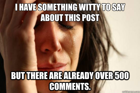 I have something witty to say about this post But there are already over 500 comments.   First World Problems