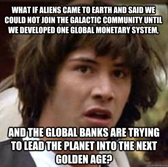 what if aliens came to earth and said we could not join the galactic community until we developed one global monetary system, and the global banks are trying to lead the planet into the next golden age? - what if aliens came to earth and said we could not join the galactic community until we developed one global monetary system, and the global banks are trying to lead the planet into the next golden age?  conspiracy keanu