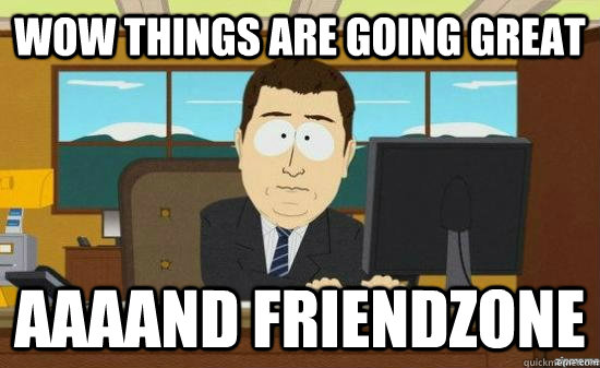 Wow things are going great AAAAND friendzone  aaaand its gone