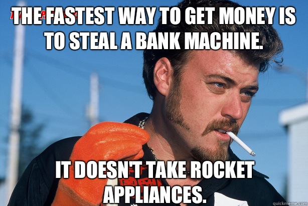 The fastest way to get money is to steal a bank machine. It doesn't take rocket appliances.  Ricky Trailer Park Boys