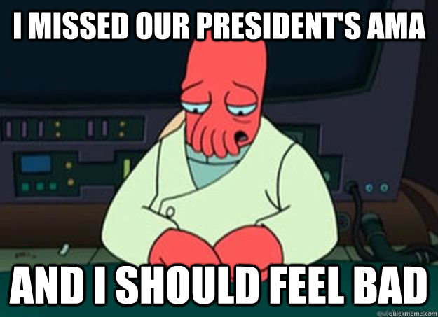 I missed Our President's AMA And I should feel bad  I made someone sad and i should feel bad