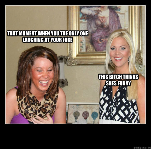 That moment when you the only one laughing at your joke this bitch thinks shes funny  