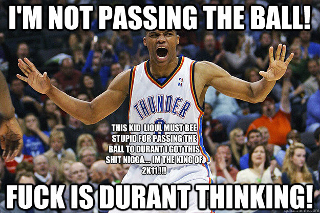 I'm Not Passing The Ball! Fuck Is Durant Thinking! THIS KID  LIOUL MUST BEE STUPID FOR PASSING THE BALL TO DURANT I GOT THIS SHIT NIGGA.... IM THE KING OF 2K11.!!! - I'm Not Passing The Ball! Fuck Is Durant Thinking! THIS KID  LIOUL MUST BEE STUPID FOR PASSING THE BALL TO DURANT I GOT THIS SHIT NIGGA.... IM THE KING OF 2K11.!!!  Russell Westbrook