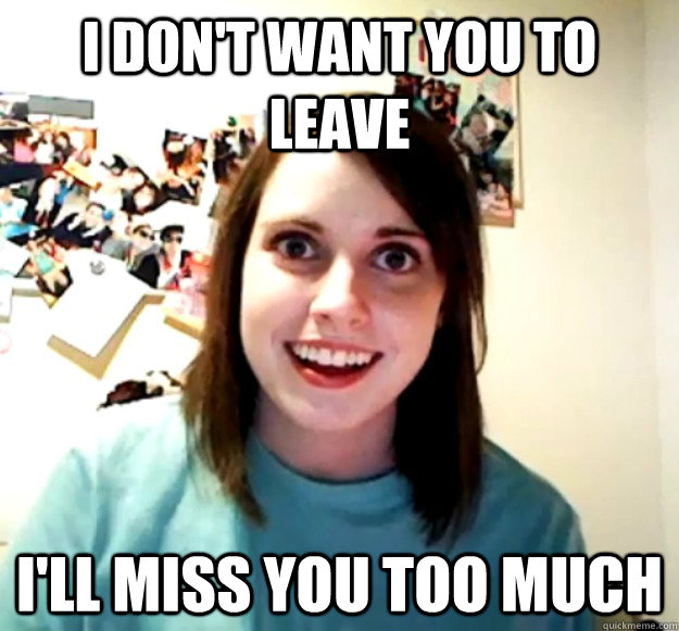 I don't want you to leave I'll miss you too much  Overly Attached Girlfriend