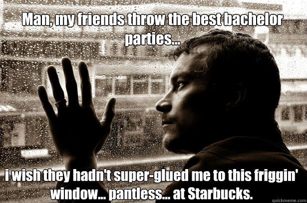 Man, my friends throw the best bachelor parties... i wish they hadn't super-glued me to this friggin' window... pantless... at Starbucks. - Man, my friends throw the best bachelor parties... i wish they hadn't super-glued me to this friggin' window... pantless... at Starbucks.  Over-Educated Problems