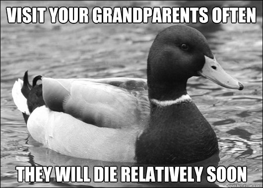 Visit your grandparents often  they will die relatively soon  