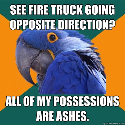 See fire truck going opposite direction? All of my possessions are ashes.   Paranoid Parrot