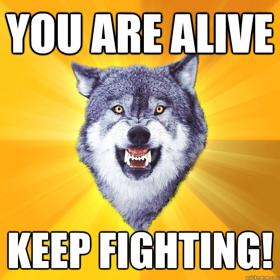 You are alive keep fighting!  Courage Wolf