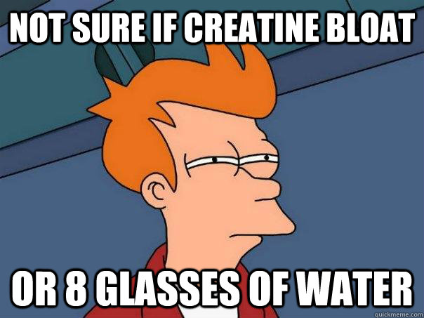 Not sure if creatine bloat Or 8 glasses of water  Futurama Fry