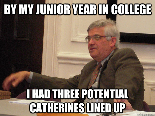 by my junior year in college i had three potential catherines lined up  