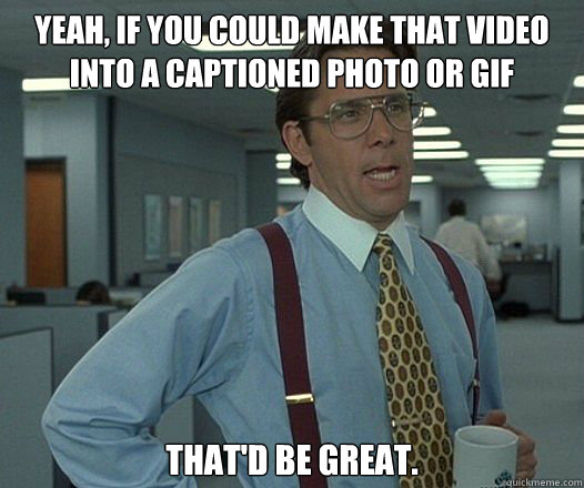 YEAH, IF YOU COULD MAKE THAT VIDEO INTO A CAPTIONED PHOTO OR GIF THAT'D BE GREAT.  