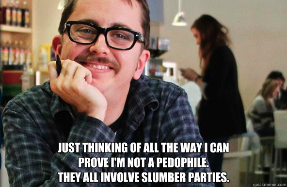  JUST THINKING OF ALL THE WAY I CAN 
PROVE I'M NOT A PEDOPHILE.
THEY ALL INVOLVE SLUMBER PARTIES.  
