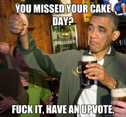 You missed your cake day? Fuck it, have an upvote. - You missed your cake day? Fuck it, have an upvote.  Upvote Obama