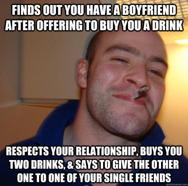 FINDS OUT YOU HAVE A BOYFRIEND AFTER OFFERING TO BUY YOU A DRINK RESPECTS YOUR RELATIONSHIP, BUYS YOU TWO DRINKS, & SAYS TO GIVE THE OTHER ONE TO ONE OF YOUR SINGLE FRIENDS - FINDS OUT YOU HAVE A BOYFRIEND AFTER OFFERING TO BUY YOU A DRINK RESPECTS YOUR RELATIONSHIP, BUYS YOU TWO DRINKS, & SAYS TO GIVE THE OTHER ONE TO ONE OF YOUR SINGLE FRIENDS  Misc