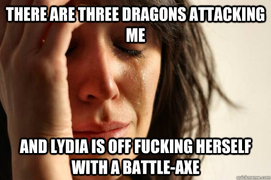 There are three dragons attacking me and lydia is off fucking herself with a battle-axe  First World Problems