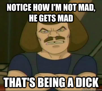 Notice how I'm not mad, he gets mad That's being a dick  