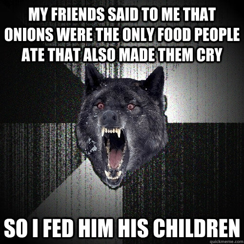 My friends said to me that onions were the only food people ate that also made them cry so i fed him his children  Insanity Wolf