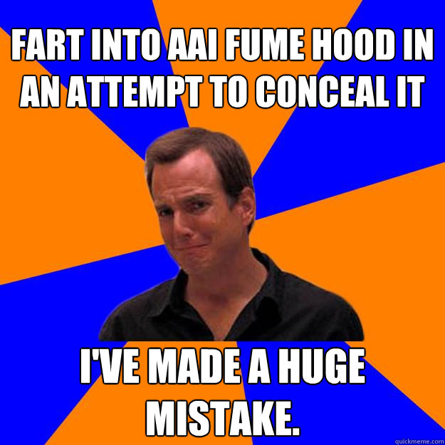 FART INTO AAI FUME HOOD IN AN ATTEMPT TO CONCEAL it I've made a huge mistake. - FART INTO AAI FUME HOOD IN AN ATTEMPT TO CONCEAL it I've made a huge mistake.  Mistake Gob