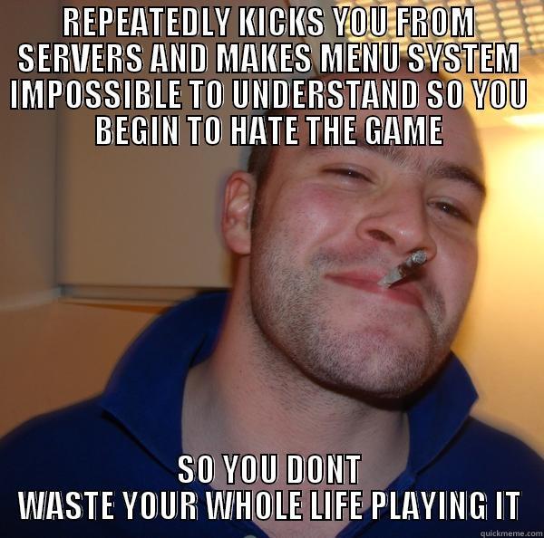 REPEATEDLY KICKS YOU FROM SERVERS AND MAKES MENU SYSTEM IMPOSSIBLE TO UNDERSTAND SO YOU BEGIN TO HATE THE GAME SO YOU DONT WASTE YOUR WHOLE LIFE PLAYING IT Good Guy Greg 