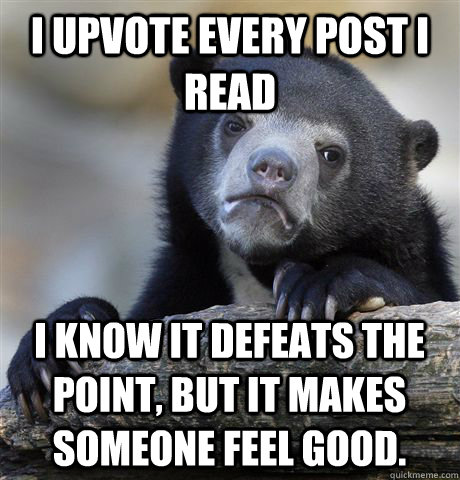 I upvote every post I read I know it defeats the point, but it makes someone feel good.   Confession Bear