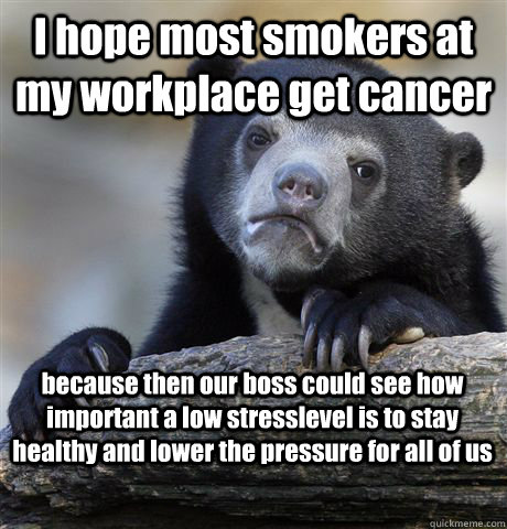 I hope most smokers at my workplace get cancer because then our boss could see how important a low stresslevel is to stay healthy and lower the pressure for all of us  Confession Bear