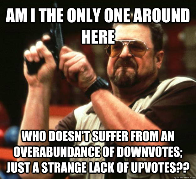 AM I THE ONLY ONE AROUND HERE who doesn't suffer from an overabundance of downvotes; just a strange lack of upvotes??  Angry Walter