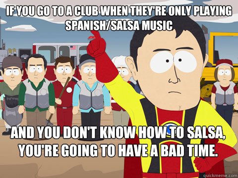 If you go to a club when they're only playing Spanish/Salsa music And you don't know how to Salsa, You're going to have a bad time.   Captain Hindsight