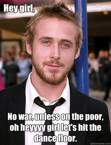 Hey girl, No war, unless on the poor, oh heyyyy girl let's hit the dance floor.  Paul Ryan Gosling