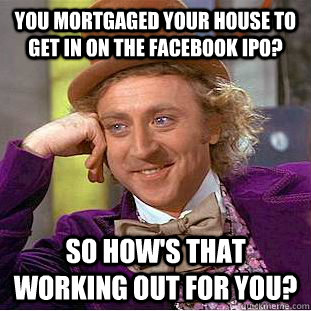 You mortgaged your house to get in on the Facebook IPO? So how's that working out for you?  Condescending Wonka
