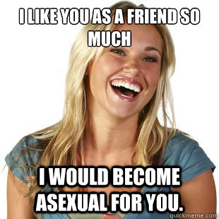 I like you as a friend so much I would become asexual for you.   Friendzone Fiona