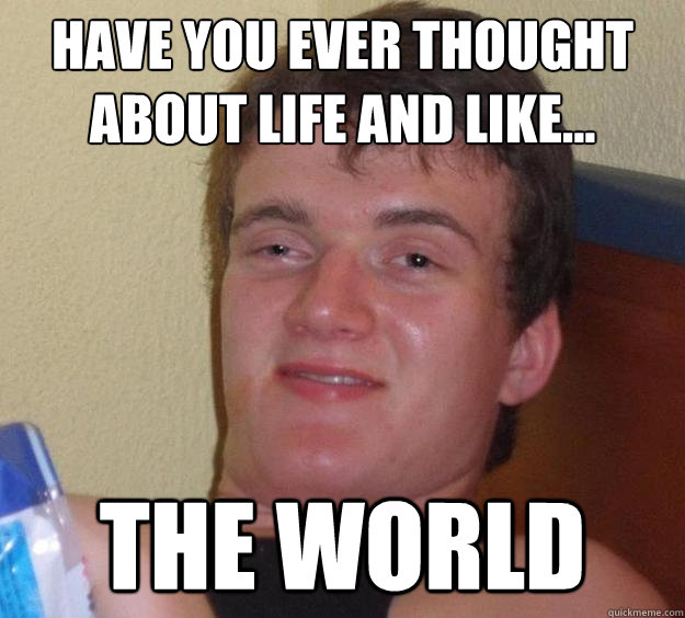 Have you ever thought about life and like... the world  10 Guy