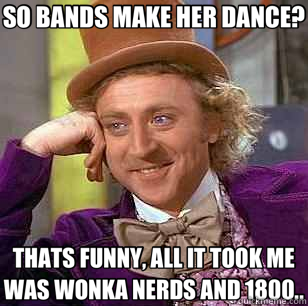 SO BANDS MAKE HER DANCE? THATS FUNNY, ALL IT TOOK ME WAS WONKA NERDS AND 1800..  Condescending Wonka