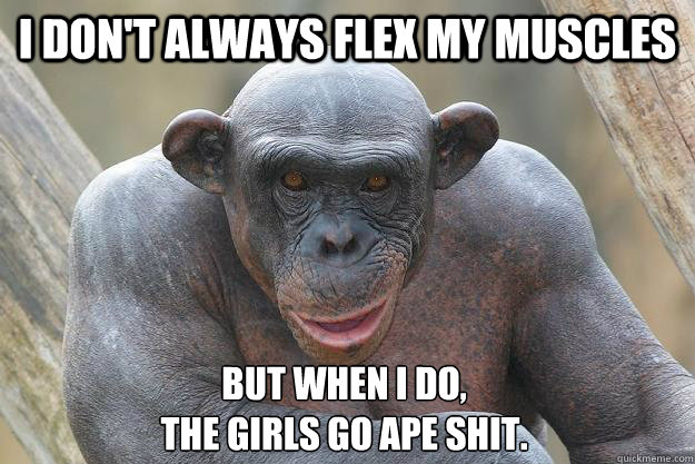 I don't always flex my muscles but when I do, 
the girls go ape shit. - I don't always flex my muscles but when I do, 
the girls go ape shit.  The Most Interesting Chimp In The World