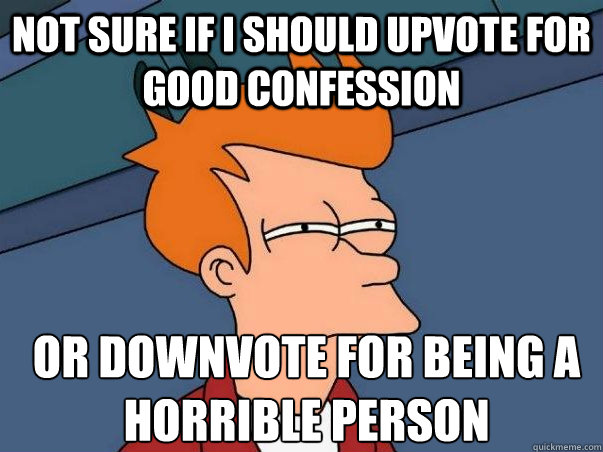 Not sure if i should upvote for good confession or downvote for being a horrible person  Not sure Fry