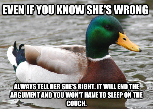Even if you know she's wrong always tell her she's right. It will end the argument and you won't have to sleep on the couch.  Actual Advice Mallard