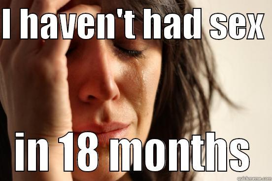 oh godd - I HAVEN'T HAD SEX  IN 18 MONTHS First World Problems