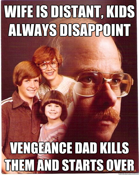 wife is distant, kids always disappoint vengeance dad kills them and starts over  Vengeance Dad