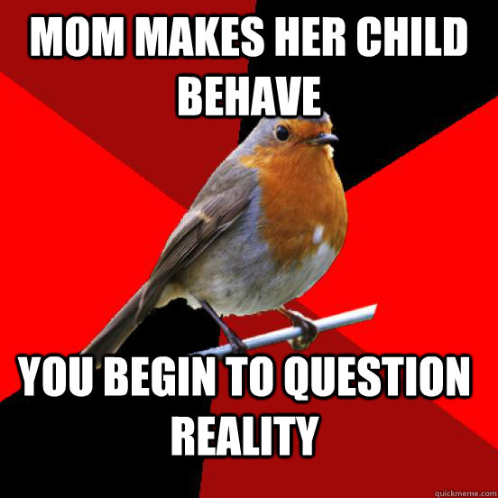 Mom makes her child behave You begin to question reality  