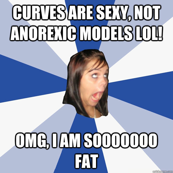 Curves are sexy, not anorexic models lol! OMG, I AM SOOOOOOO FAT  Annoying Facebook Girl