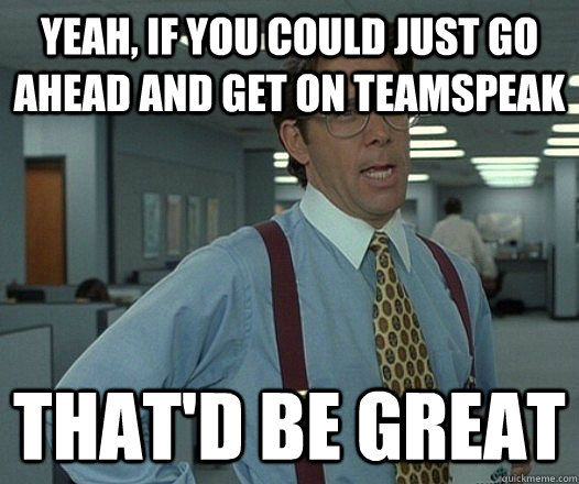 Yeah, if you could just go ahead and get on Teamspeak That'd be great  Lumbergh