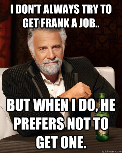 I don't always try to get Frank a job.. but when I do, he prefers not to get one.  The Most Interesting Man In The World