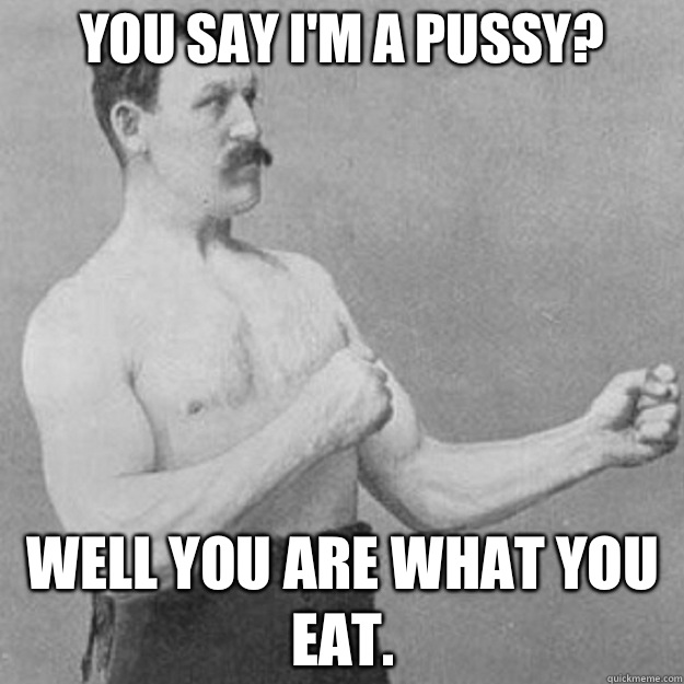 You say I'm a pussy? Well you are what you eat.  overly manly man