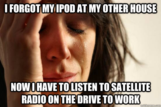 I forgot my Ipod at my other house Now I have to listen to Satellite Radio on the drive to work  First World Problems