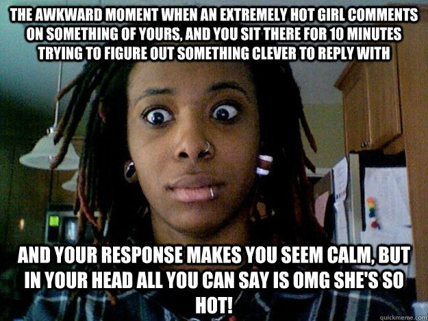 the awkward moment when an extremely hot girl comments on something of yours, and you sit there for 10 minutes trying to figure out something clever to reply with and your response makes you seem calm, but in your head all you can say is OMG SHE'S SO HOT! - the awkward moment when an extremely hot girl comments on something of yours, and you sit there for 10 minutes trying to figure out something clever to reply with and your response makes you seem calm, but in your head all you can say is OMG SHE'S SO HOT!  boner girl