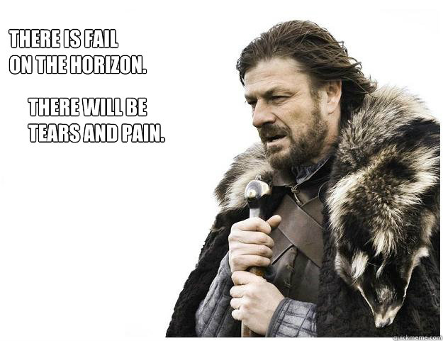 There is fail 
on the horizon. There will be 
tears and pain.   Imminent Ned