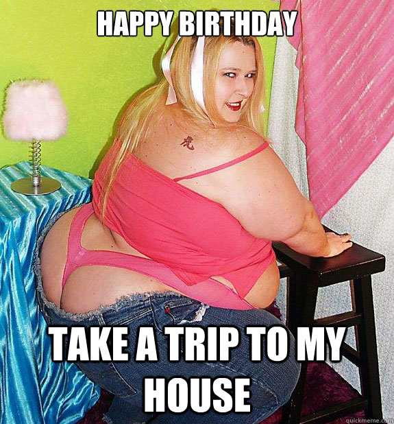 happy birthday take a trip to my house - happy birthday take a trip to my house  25th Birthday Fat Girl