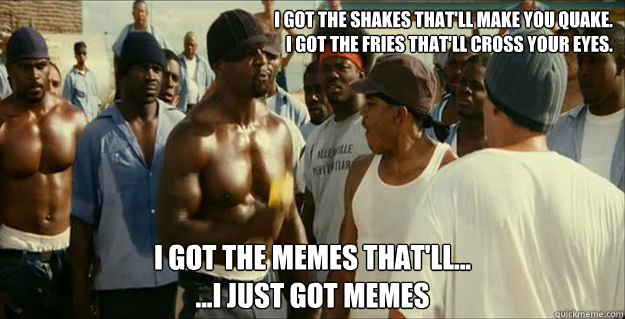 I got the shakes that'll make you quake. 
I got the fries that'll cross your eyes. I got the memes that'll...
...I just got memes  