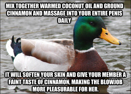 Mix together warmed coconut oil and ground cinnamon and massage into your entire penis daily It will soften your skin and give your member a faint taste of cinnamon, making the blowjob more pleasurable for her.  Actual Advice Mallard