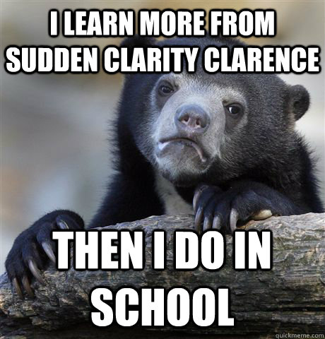 I learn more from Sudden Clarity Clarence  Then i do in school  Confession Bear