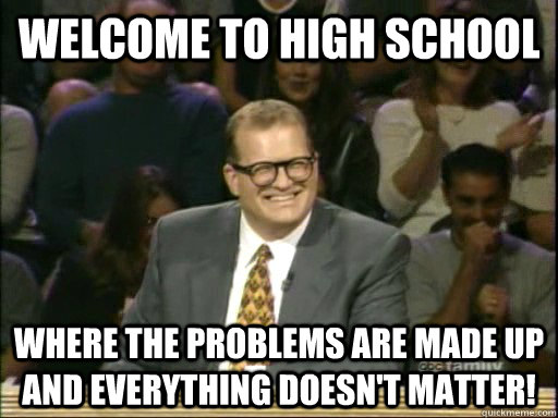 Welcome to High School Where the problems are made up and everything doesn't matter!   Drew Carey Whose Line